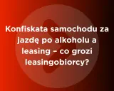 Konfiskata samochodu za jazdę po alkoholu a leasing – co grozi leasingobiorcy?